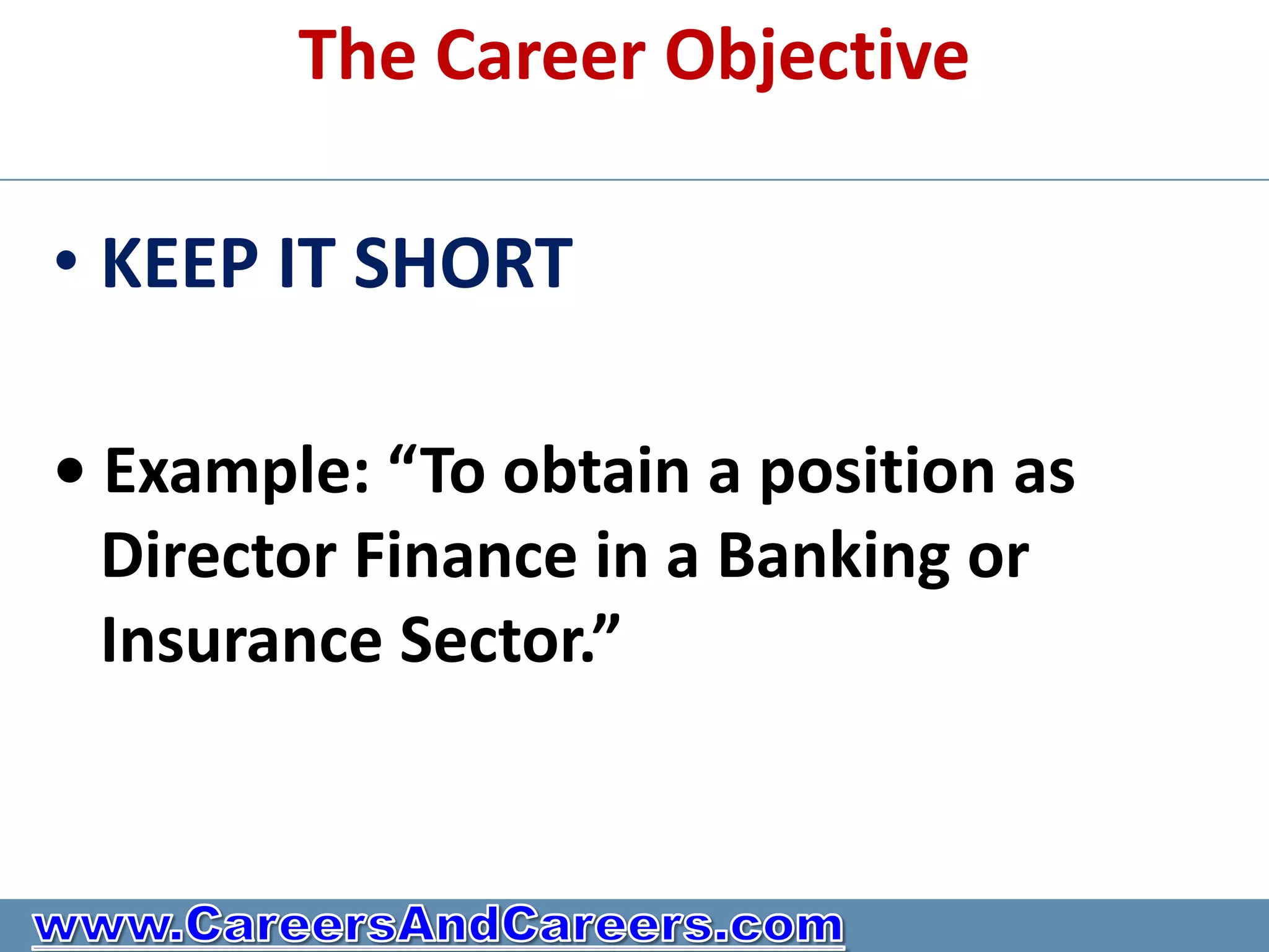 The Career Objective

• KEEP IT SHORT

• Example: “To obtain a position as
  Director Finance in a Banking or
  Insurance Sector.”
 