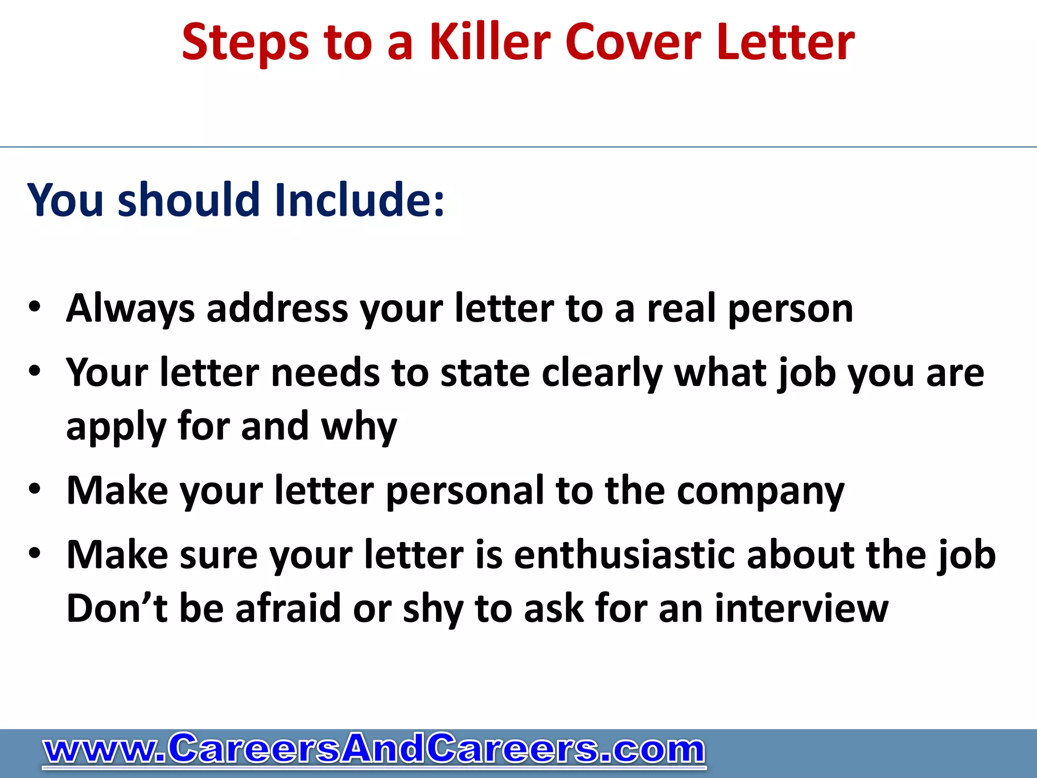 Steps to a Killer Cover Letter

You should Include:

• Always address your letter to a real person
• Your letter needs to state clearly what job you are
  apply for and why
• Make your letter personal to the company
• Make sure your letter is enthusiastic about the job
  Don’t be afraid or shy to ask for an interview
 