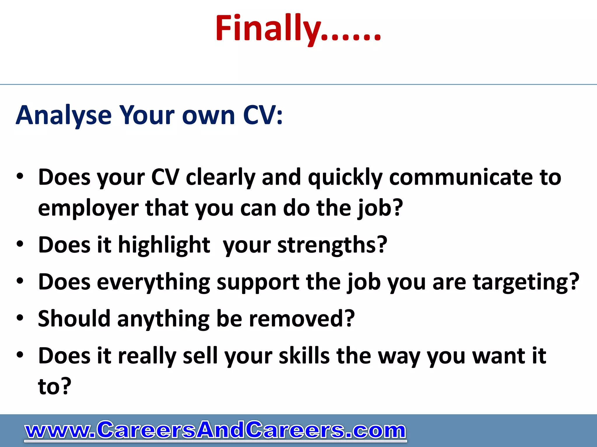 Finally......

Analyse Your own CV:

• Does your CV clearly and quickly communicate to
  employer that you can do the job?
• Does it highlight your strengths?
• Does everything support the job you are targeting?
• Should anything be removed?
• Does it really sell your skills the way you want it
  to?
 