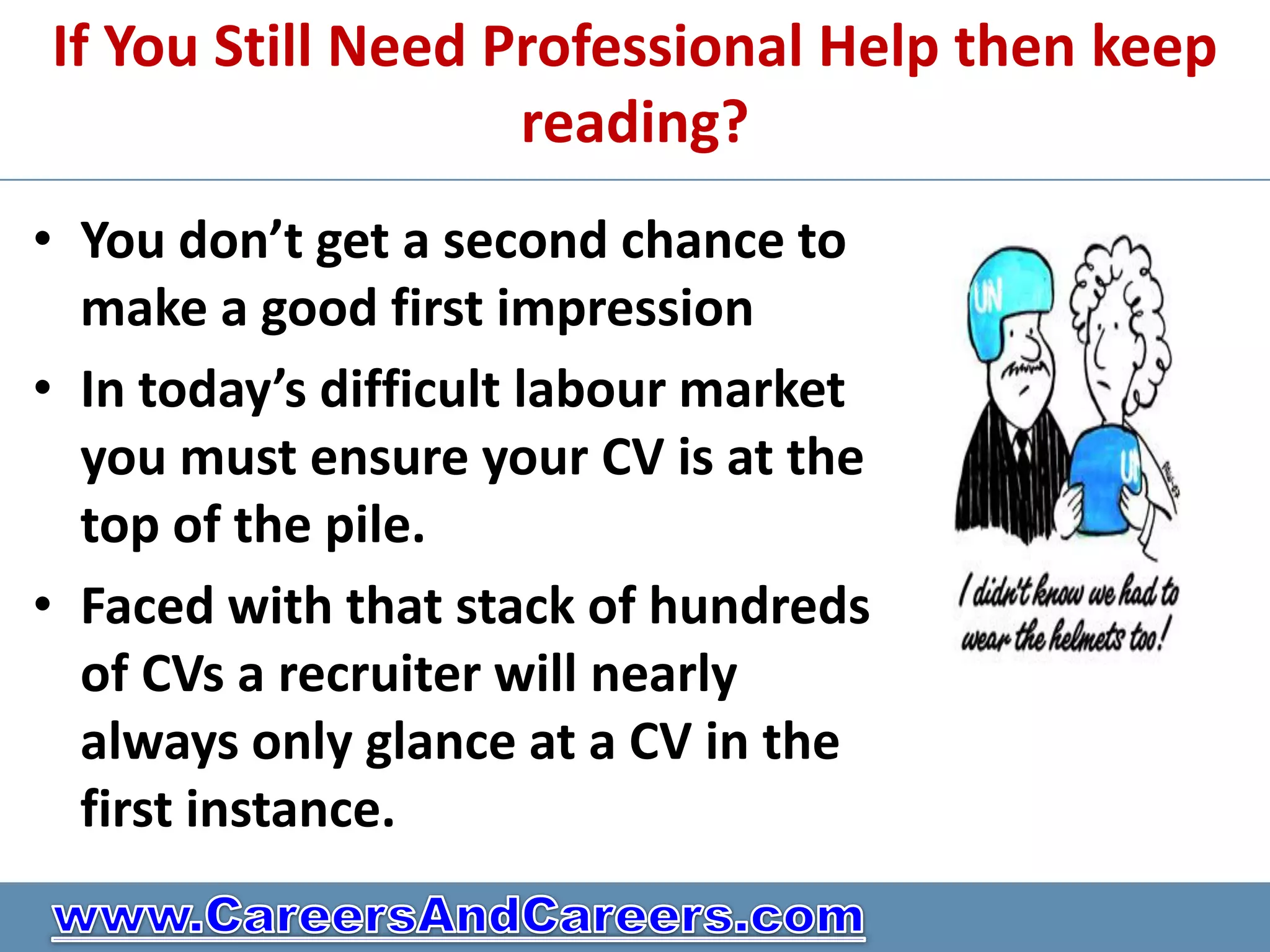 If You Still Need Professional Help then keep
                   reading?
• You don’t get a second chance to
  make a good first impression
• In today’s difficult labour market
  you must ensure your CV is at the
  top of the pile.
• Faced with that stack of hundreds
  of CVs a recruiter will nearly
  always only glance at a CV in the
  first instance.
 