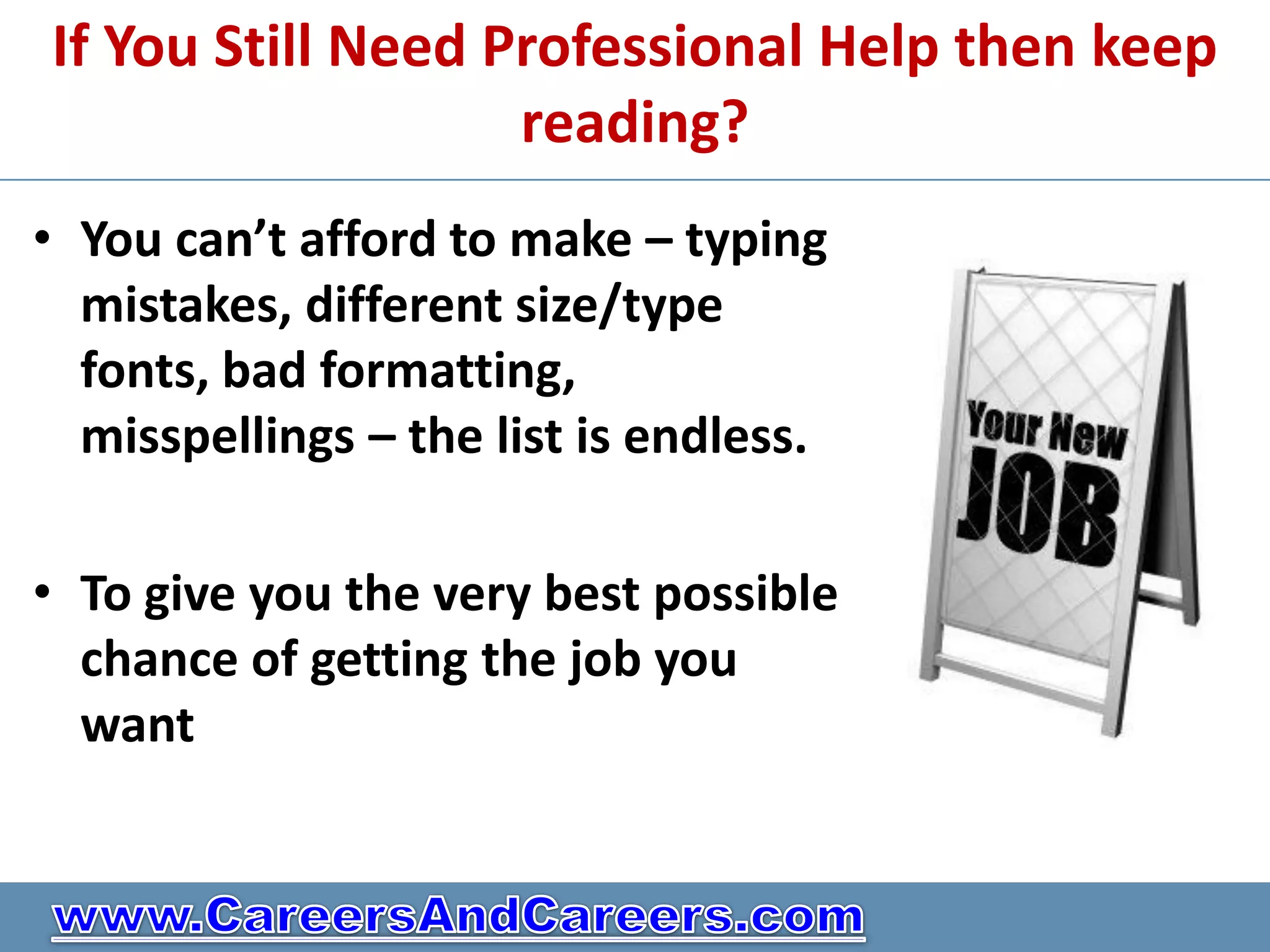 If You Still Need Professional Help then keep
                   reading?
• You can’t afford to make – typing
  mistakes, different size/type
  fonts, bad formatting,
  misspellings – the list is endless.

• To give you the very best possible
  chance of getting the job you
  want
 