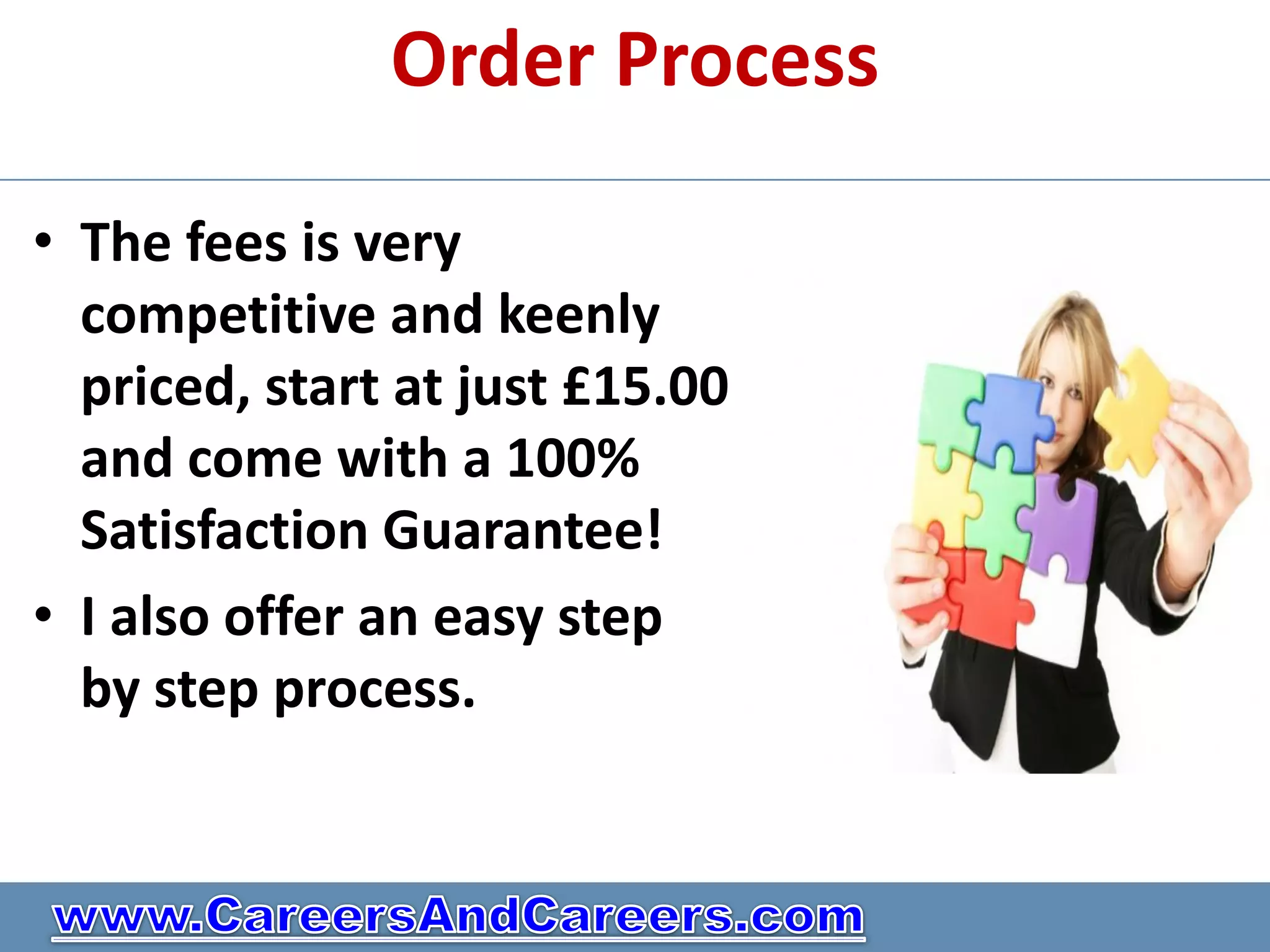 Order Process

• The fees is very
  competitive and keenly
  priced, start at just £15.00
  and come with a 100%
  Satisfaction Guarantee!
• I also offer an easy step
  by step process.
 
