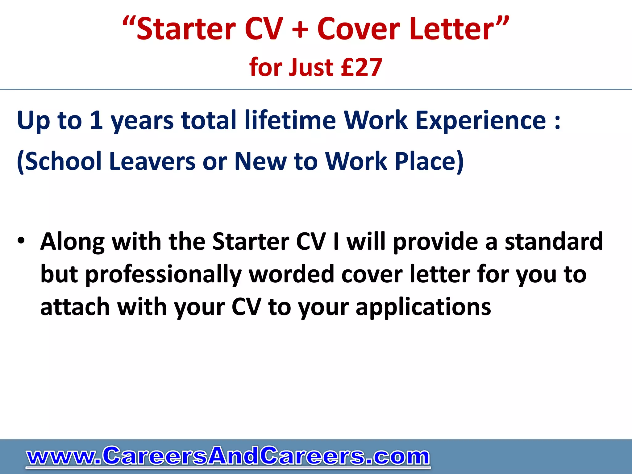 “Starter CV + Cover Letter”
                     for Just £27
Up to 1 years total lifetime Work Experience :
(School Leavers or New to Work Place)

• Along with the Starter CV I will provide a standard
  but professionally worded cover letter for you to
  attach with your CV to your applications
 