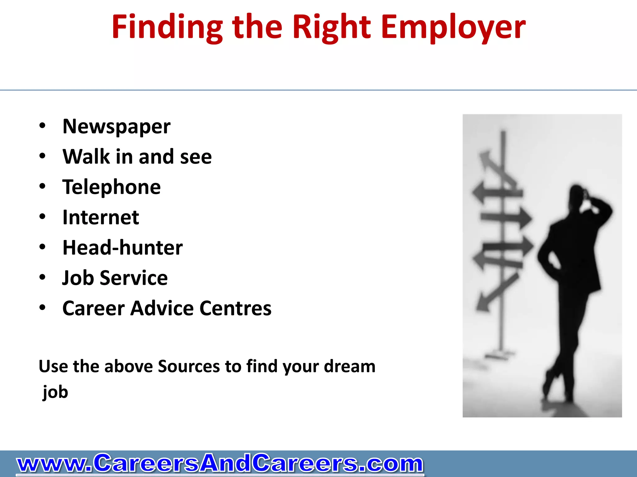 Finding the Right Employer

•   Newspaper
•   Walk in and see
•   Telephone
•   Internet
•   Head-hunter
•   Job Service
•   Career Advice Centres

Use the above Sources to find your dream
job
 