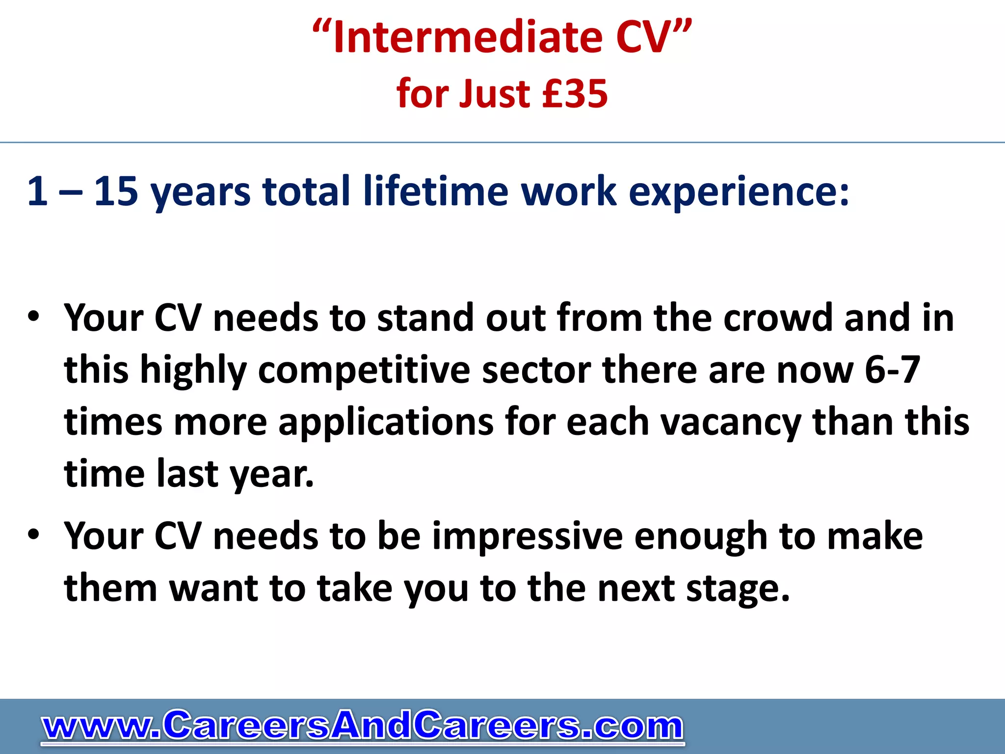 “Intermediate CV”
                    for Just £35

1 – 15 years total lifetime work experience:

• Your CV needs to stand out from the crowd and in
  this highly competitive sector there are now 6-7
  times more applications for each vacancy than this
  time last year.
• Your CV needs to be impressive enough to make
  them want to take you to the next stage.
 