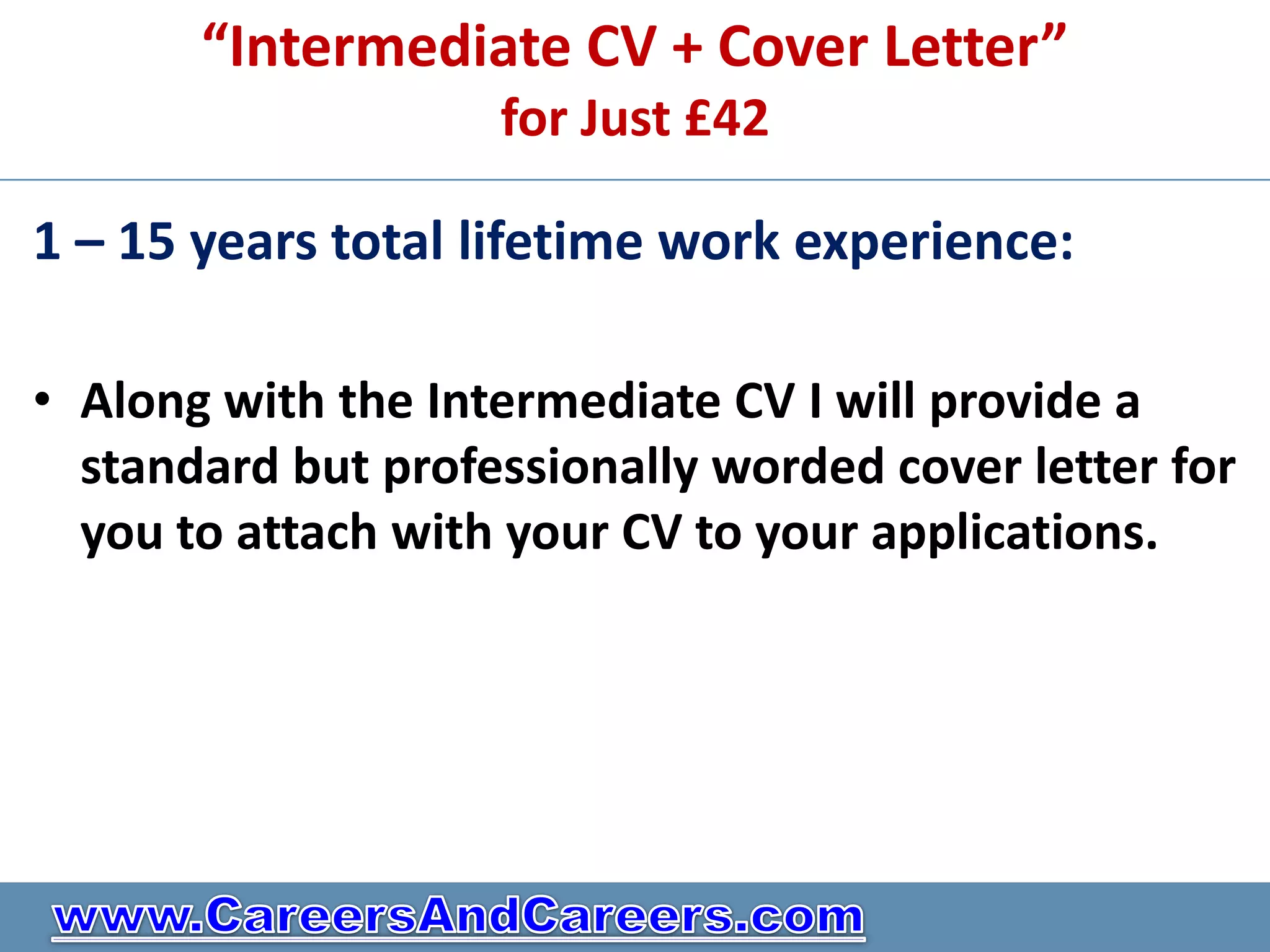 “Intermediate CV + Cover Letter”
                    for Just £42

1 – 15 years total lifetime work experience:

• Along with the Intermediate CV I will provide a
  standard but professionally worded cover letter for
  you to attach with your CV to your applications.
 