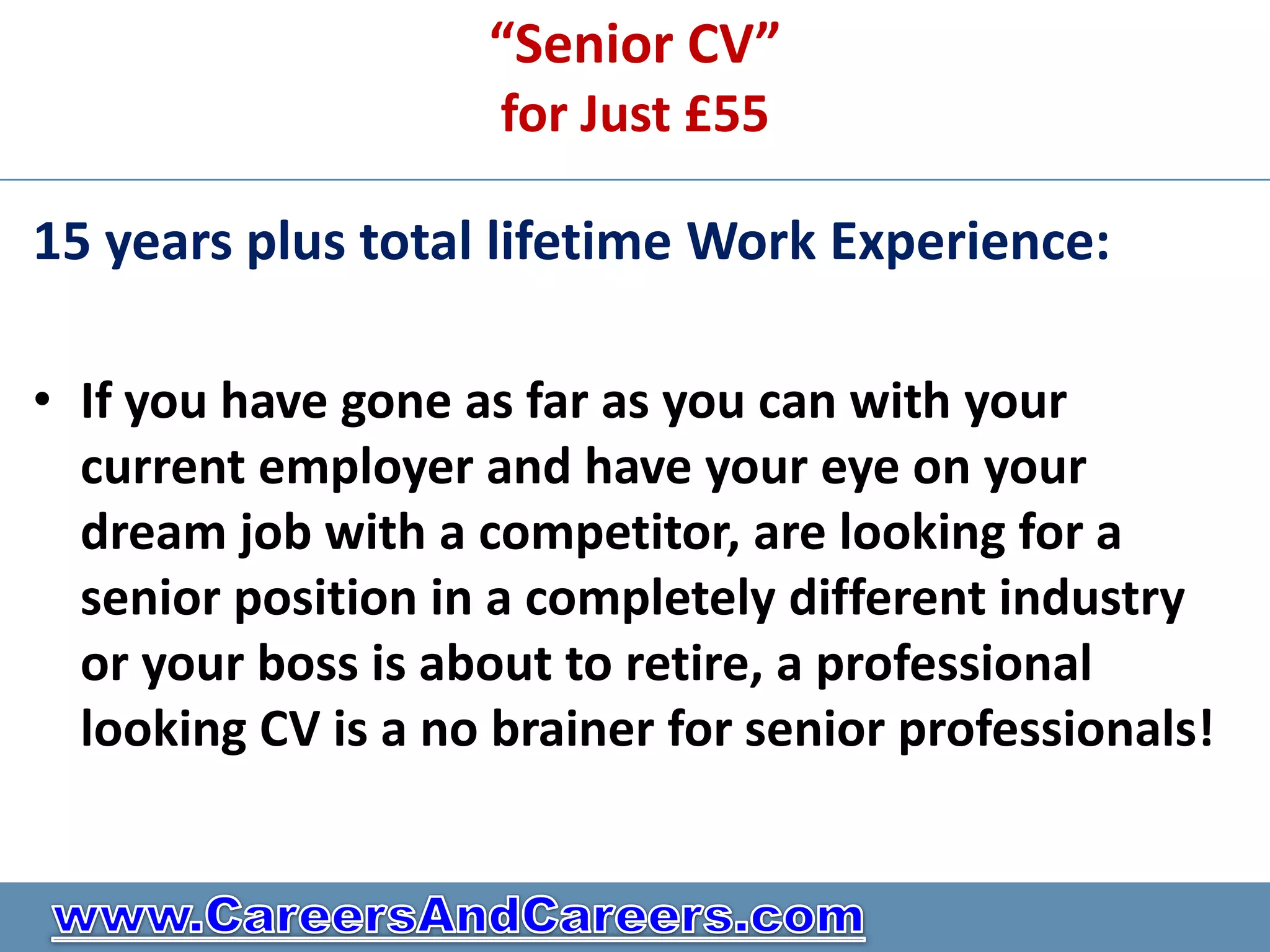 “Senior CV”
                     for Just £55

15 years plus total lifetime Work Experience:

• If you have gone as far as you can with your
  current employer and have your eye on your
  dream job with a competitor, are looking for a
  senior position in a completely different industry
  or your boss is about to retire, a professional
  looking CV is a no brainer for senior professionals!
 