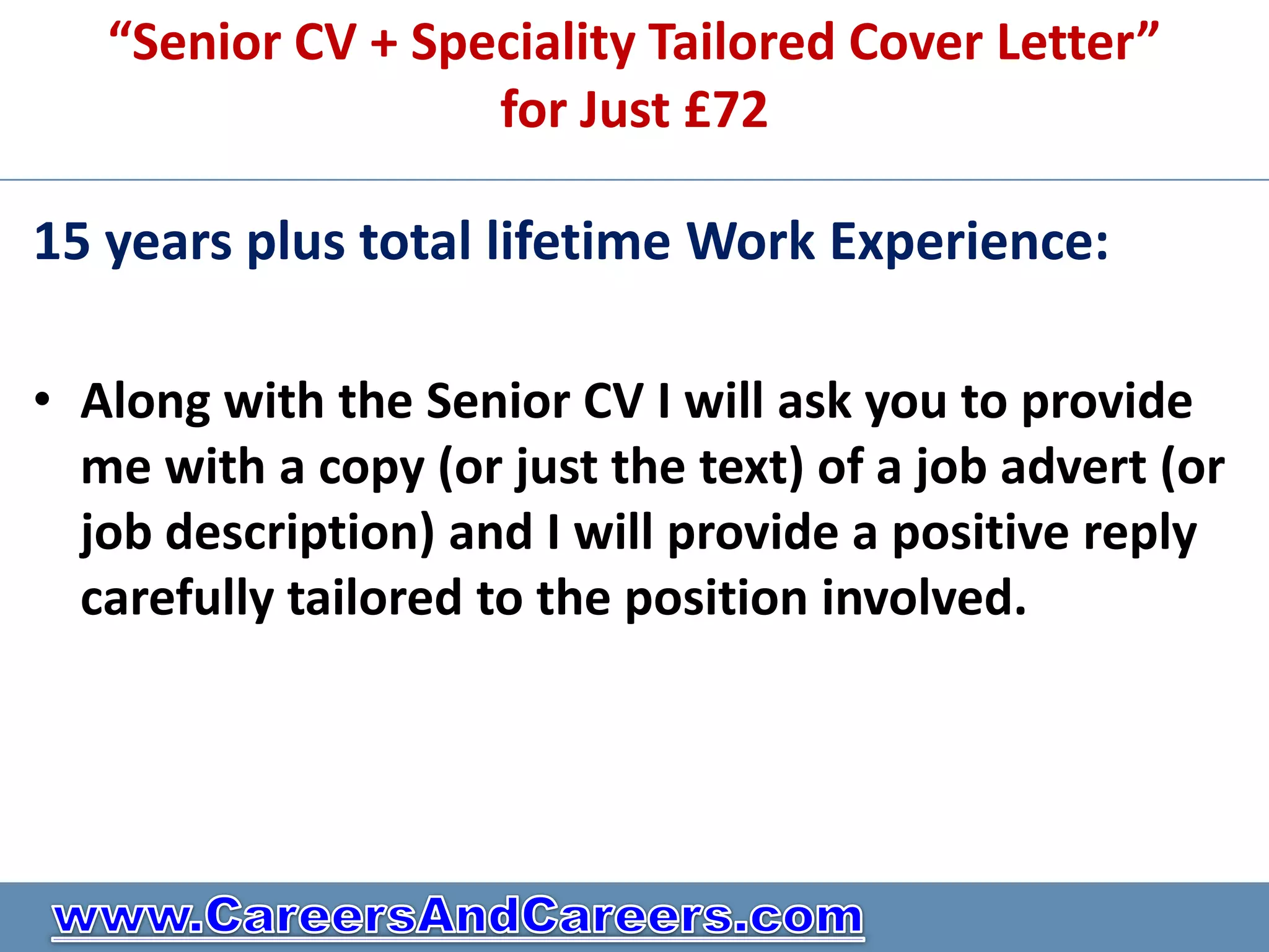 “Senior CV + Speciality Tailored Cover Letter”
                   for Just £72

15 years plus total lifetime Work Experience:

• Along with the Senior CV I will ask you to provide
  me with a copy (or just the text) of a job advert (or
  job description) and I will provide a positive reply
  carefully tailored to the position involved.
 