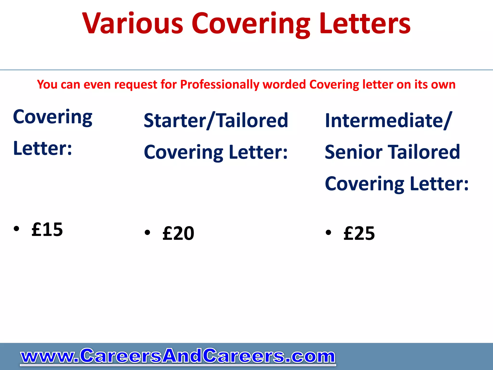 Various Covering Letters
  You can even request for Professionally worded Covering letter on its own

Covering            Starter/Tailored                Intermediate/
Letter:             Covering Letter:                Senior Tailored
                                                    Covering Letter:

• £15               • £20                           • £25
 
