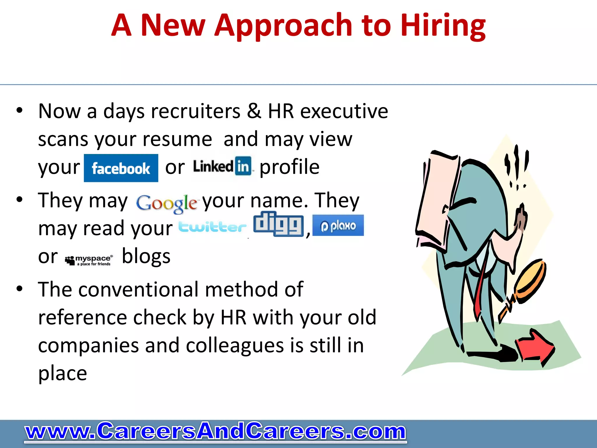 A New Approach to Hiring

• Now a days recruiters & HR executive
  scans your resume and may view
  your         or         profile
• They may         your name. They
  may read your         ,      ,
  or      blogs
• The conventional method of
  reference check by HR with your old
  companies and colleagues is still in
  place
 