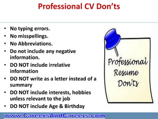 Professional CV Don’ts

•   No typing errors.
•   No misspellings.
•   No Abbreviations.
•   Do not include any negative
    information.
•   DO NOT include irrelative
    information
•   DO NOT write as a letter instead of a
    summary
•   DO NOT include interests, hobbies
    unless relevant to the job
•   DO NOT include Age & Birthday
 