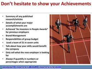 Don’t hesitate to show your Achievements

•   Summary of any published
    research/articles
•   Details of what your major
    accomplishments are
•   Achieved “An Investors in People Awards”
    for previous employers
•   Brand Management
•   Responsibilities of group budget
•    Lead a team of 21 in seven units
•   Talk about how your skills would benefit
    the company
•   Only sell what the new employer is looking
    for
•   Always if quantify in numbers or
    percentages when appropriate
 