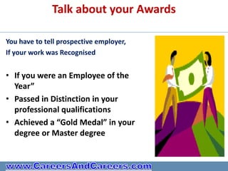 Talk about your Awards

You have to tell prospective employer,
If your work was Recognised


• If you were an Employee of the
  Year”
• Passed in Distinction in your
  professional qualifications
• Achieved a “Gold Medal” in your
  degree or Master degree
 