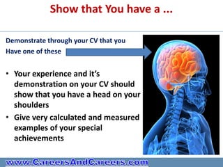 Show that You have a ...

Demonstrate through your CV that you
Have one of these


• Your experience and it’s
  demonstration on your CV should
  show that you have a head on your
  shoulders
• Give very calculated and measured
  examples of your special
  achievements
 