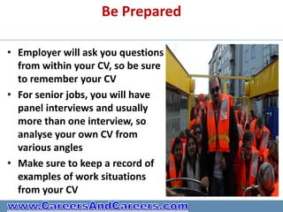 Be Prepared

• Employer will ask you questions
  from within your CV, so be sure
  to remember your CV
• For senior jobs, you will have
  panel interviews and usually
  more than one interview, so
  analyse your own CV from
  various angles
• Make sure to keep a record of
  examples of work situations
  from your CV
 