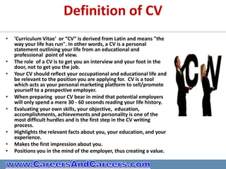 Definition of CV
•   'Curriculum Vitae' or “CV” is derived from Latin and means "the
    way your life has run". In other words, a CV is a personal
    statement outlining your life from an educational and
    professional point of view.
•   The role of a CV is to get you an interview and your foot in the
    door, not to get you the job.
•   Your CV should reflect your occupational and educational life and
    be relevant to the position you are applying for. CV is a tool
    which acts as your personal marketing platform to sell/promote
    yourself to a prospective employer.
•   When preparing your CV bear in mind that potential employers
    will only spend a mere 30 - 60 seconds reading your life history.
•   Evaluating your own skills, your objective, education,
    accomplishments, achievements and personality is one of the
    most difficult hurdles and is the first step in the CV writing
    process.
•   Highlights the relevant facts about you, your education, and your
    experience.
•   Makes the first impression about you.
•   Positions you in the mind of the employer, thus creating a value.
 