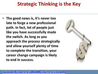 Strategic Thinking is the Key

• The good news is, it's never too
  late to forge a new professional
  path. In fact, lot of people just
  like you have successfully made
  the switch. As long as you
  approach the process strategically
  and allow yourself plenty of time
  to complete the transition, your
  career change campaign is likely
  to end in success.
 