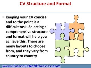 CV Structure and Format

• Keeping your CV concise
  and to the point is a
  difficult task. Selecting a
  comprehensive structure
  and format will help you
  achieve this. There are
  many layouts to choose
  from, and they vary from
  country to country
 