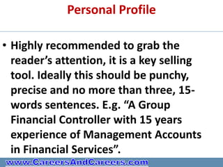 Personal Profile

• Highly recommended to grab the
  reader’s attention, it is a key selling
  tool. Ideally this should be punchy,
  precise and no more than three, 15-
  words sentences. E.g. “A Group
  Financial Controller with 15 years
  experience of Management Accounts
  in Financial Services”.
 