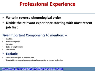 Professional Experience

• Write in reverse chronological order
• Divide the relevant experience starting with most recent
  job first

Five Important Components to mention: –
•   Job Title
•   Name of Employer
•   Location
•   Dates of employment
•   Description

• Exclude
•   Unaccountable gaps in between jobs.
•   Street address, supervisor names, telephone number or reason for leaving.
 