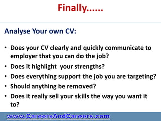 Finally......

Analyse Your own CV:

• Does your CV clearly and quickly communicate to
  employer that you can do the job?
• Does it highlight your strengths?
• Does everything support the job you are targeting?
• Should anything be removed?
• Does it really sell your skills the way you want it
  to?
 
