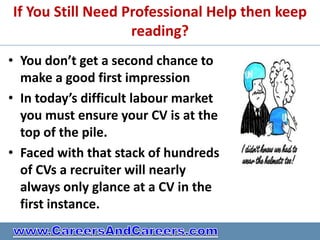 If You Still Need Professional Help then keep
                   reading?
• You don’t get a second chance to
  make a good first impression
• In today’s difficult labour market
  you must ensure your CV is at the
  top of the pile.
• Faced with that stack of hundreds
  of CVs a recruiter will nearly
  always only glance at a CV in the
  first instance.
 