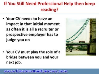 If You Still Need Professional Help then keep
                   reading?
• Your CV needs to have an
  impact in that initial moment
  as often it is all a recruiter or
  prospective employer has to
  judge you on

• Your CV must play the role of a
  bridge between you and your
  next job.
 