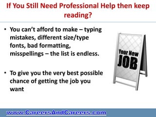 If You Still Need Professional Help then keep
                   reading?
• You can’t afford to make – typing
  mistakes, different size/type
  fonts, bad formatting,
  misspellings – the list is endless.

• To give you the very best possible
  chance of getting the job you
  want
 