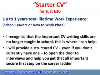 “Starter CV”
                     for Just £20
Up to 1 years total lifetime Work Experience:
(School Leavers or New to Work Place)


• I recognise that the important CV writing skills are
  no longer taught in school, this is where I can help.
• I will provide a structured CV – even if you don’t
  currently have one – to open the door to
  interviews and help you get that all important
  secure first step on the career ladder
 