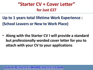 “Starter CV + Cover Letter”
                     for Just £27
Up to 1 years total lifetime Work Experience :
(School Leavers or New to Work Place)

• Along with the Starter CV I will provide a standard
  but professionally worded cover letter for you to
  attach with your CV to your applications
 