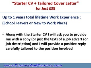 “Starter CV + Tailored Cover Letter”
                     for Just £38

Up to 1 years total lifetime Work Experience :
(School Leavers or New to Work Place)

• Along with the Starter CV I will ask you to provide
  me with a copy (or just the text) of a job advert (or
  job description) and I will provide a positive reply
  carefully tailored to the position involved
 