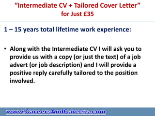 “Intermediate CV + Tailored Cover Letter”
                     for Just £35

1 – 15 years total lifetime work experience:

• Along with the Intermediate CV I will ask you to
  provide us with a copy (or just the text) of a job
  advert (or job description) and I will provide a
  positive reply carefully tailored to the position
  involved.
 