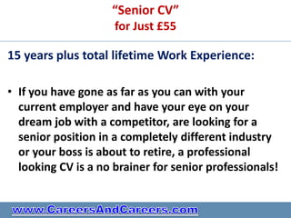 “Senior CV”
                     for Just £55

15 years plus total lifetime Work Experience:

• If you have gone as far as you can with your
  current employer and have your eye on your
  dream job with a competitor, are looking for a
  senior position in a completely different industry
  or your boss is about to retire, a professional
  looking CV is a no brainer for senior professionals!
 