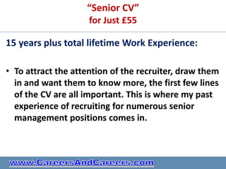 “Senior CV”
                     for Just £55

15 years plus total lifetime Work Experience:

• To attract the attention of the recruiter, draw them
  in and want them to know more, the first few lines
  of the CV are all important. This is where my past
  experience of recruiting for numerous senior
  management positions comes in.
 