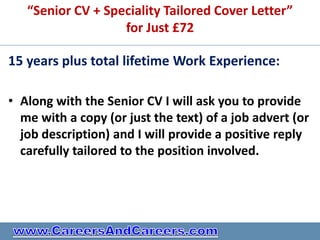 “Senior CV + Speciality Tailored Cover Letter”
                   for Just £72

15 years plus total lifetime Work Experience:

• Along with the Senior CV I will ask you to provide
  me with a copy (or just the text) of a job advert (or
  job description) and I will provide a positive reply
  carefully tailored to the position involved.
 