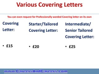 Various Covering Letters
  You can even request for Professionally worded Covering letter on its own

Covering            Starter/Tailored                Intermediate/
Letter:             Covering Letter:                Senior Tailored
                                                    Covering Letter:

• £15               • £20                           • £25
 