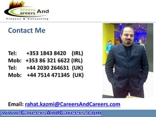 Contact Me

Tel:   +353 1843 8420 (IRL)
Mob:   +353 86 321 6622 (IRL)
Tel:   +44 2030 264631 (UK)
Mob:   +44 7514 471345 (UK)



Email: rahat.kazmi@CareersAndCareers.com
 