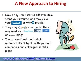 A New Approach to Hiring

• Now a days recruiters & HR executive
  scans your resume and may view
  your         or         profile
• They may         your name. They
  may read your         ,      ,
  or      blogs
• The conventional method of
  reference check by HR with your old
  companies and colleagues is still in
  place
 