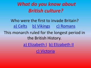 What do you know about 
British culture? 
Who were the first to invade Britain? 
a) Celts b) Vikings c) Romans 
This monarch ruled for the longest period in 
the British History. 
a) Elizabeth I b) Elizabeth II 
c) Victoria 
 