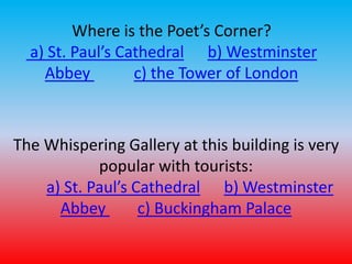 Where is the Poet’s Corner? 
a) St. Paul’s Cathedral b) Westminster 
Abbey c) the Tower of London 
The Whispering Gallery at this building is very 
popular with tourists: 
a) St. Paul’s Cathedral b) Westminster 
Abbey c) Buckingham Palace 
 
