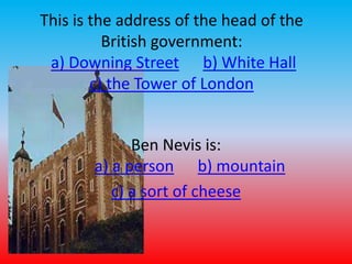 This is the address of the head of the 
British government: 
a) Downing Street b) White Hall 
c) the Tower of London 
Ben Nevis is: 
a) a person b) mountain 
c) a sort of cheese 
 