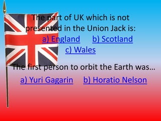 The part of UK which is not 
presented in the Union Jack is: 
a) England b) Scotland 
c) Wales 
The first person to orbit the Earth was… 
a) Yuri Gagarin b) Horatio Nelson 
 