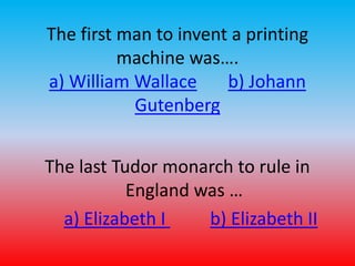 The first man to invent a printing 
machine was…. 
a) William Wallace b) Johann 
Gutenberg 
The last Tudor monarch to rule in 
England was … 
a) Elizabeth I b) Elizabeth II 
 