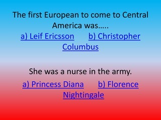 The first European to come to Central 
America was….. 
a) Leif Ericsson b) Christopher 
Columbus 
She was a nurse in the army. 
a) Princess Diana b) Florence 
Nightingale 
 