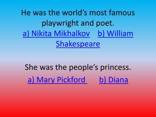 He was the world’s most famous 
playwright and poet. 
a) Nikita Mikhalkov b) William 
Shakespeare 
She was the people’s princess. 
a) Mary Pickford b) Diana 
 