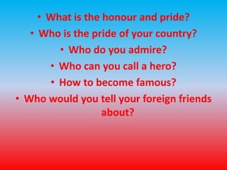 • What is the honour and pride? 
• Who is the pride of your country? 
• Who do you admire? 
• Who can you call a hero? 
• How to become famous? 
• Who would you tell your foreign friends 
about? 
 