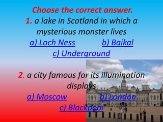 Choose the correct answer. 
1. a lake in Scotland in which a 
mysterious monster lives 
a) Loch Ness b) Baikal 
c) Underground 
2. a city famous for its illumination 
displays 
a) Moscow b) London 
c) Blackpool 
 