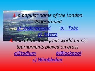 3. a popular name of the London 
Underground 
a) Underground b) Tube 
c) Metro 
4. one of the four great world tennis 
tournaments played on grass 
a)Stadium b)Blackpool 
c) Wimbledon 
 