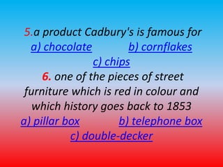 5.a product Cadbury's is famous for 
a) chocolate b) cornflakes 
c) chips 
6. one of the pieces of street 
furniture which is red in colour and 
which history goes back to 1853 
a) pillar box b) telephone box 
c) double-decker 
 
