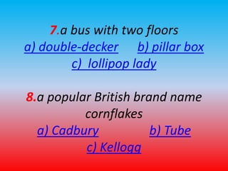 7.a bus with two floors 
a) double-decker b) pillar box 
c) lollipop lady 
8.a popular British brand name 
cornflakes 
a) Cadbury b) Tube 
c) Kellogg 
 